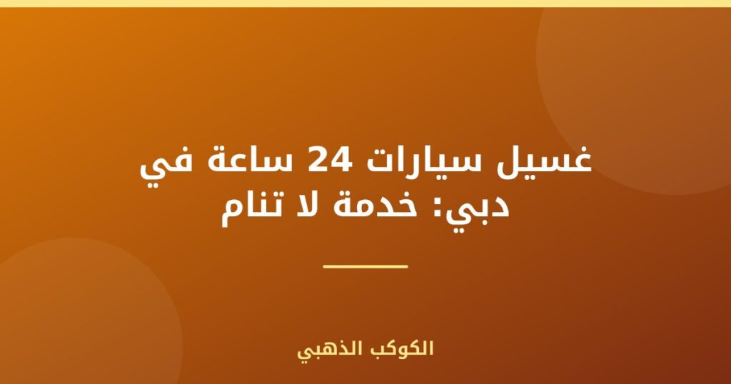 غسيل سيارات 24 ساعة في دبي: خدمة لا تنام